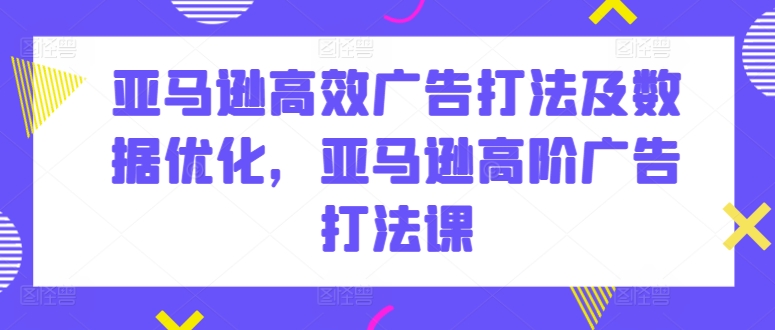 亚马逊高效广告打法及数据优化，亚马逊高阶广告打法课-最全资源库