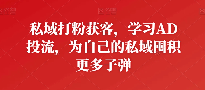 私域打粉获客，学习AD投流，为自己的私域囤积更多子弹-最全资源库