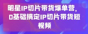 明星IP切片带货爆单营，0基础搞定IP切片带货短视频-最全资源库