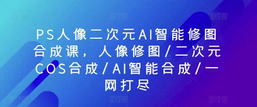 PS人像二次元AI智能修图合成课,人像修图/二次元COS合成/AI智能合成/一网打尽-最全资源库