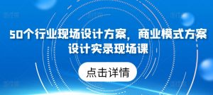 50个行业现场设计方案,商业模式方案设计实录现场课-最全资源库
