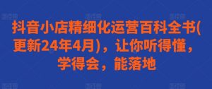 抖音小店精细化运营百科全书(更新24年4月)，让你听得懂，学得会，能落地-最全资源库