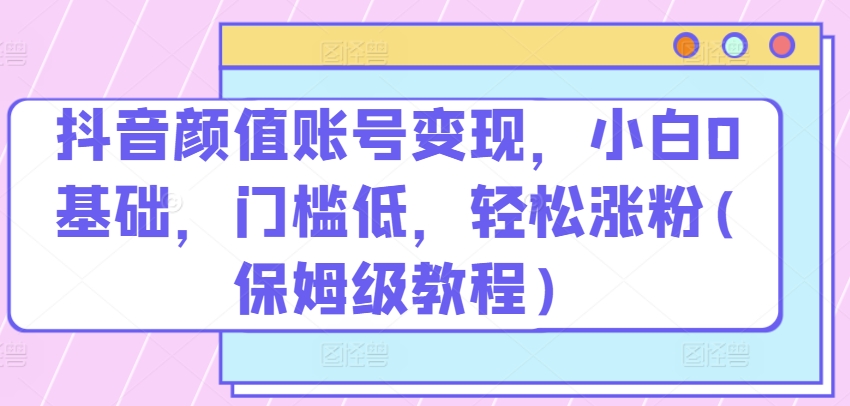 抖音颜值账号变现，小白0基础，门槛低，​轻松涨粉(保姆级教程)【揭秘】-最全资源库