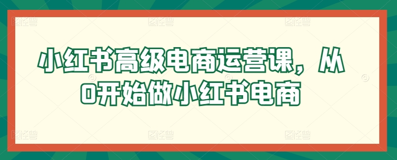 小红书高级电商运营课,从0开始做小红书电商-最全资源库
