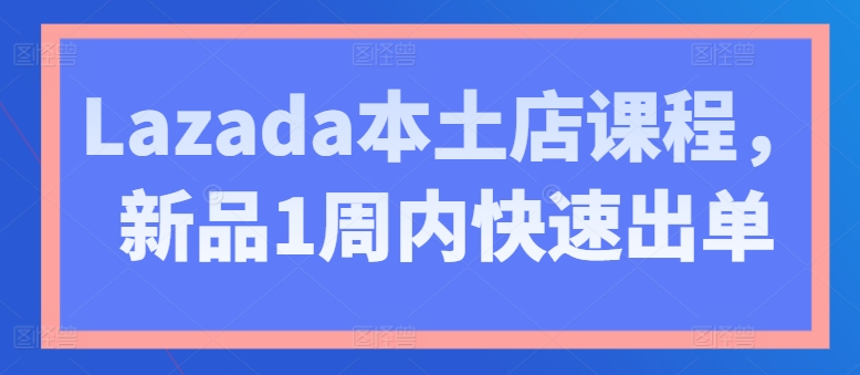 Lazada本土店课程，新品1周内快速出单-最全资源库