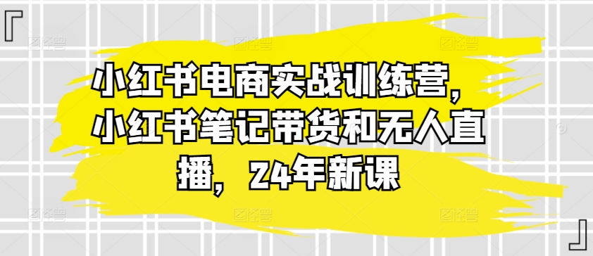 小红书电商实战训练营,小红书笔记带货和无人直播,24年新课-最全资源库