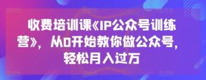 收费培训课《IP公众号训练营》,从0开始教你做公众号,轻松月入过万-最全资源库