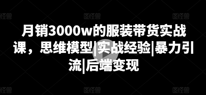 月销3000w的服装带货实战课，思维模型|实战经验|暴力引流|后端变现-最全资源库