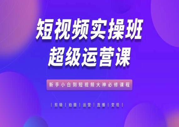 短视频实操班超级运营课,新手小白到短视频大神必修课程-最全资源库