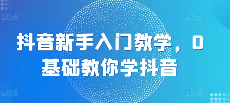 抖音新手入门教学,0基础教你学抖音-最全资源库