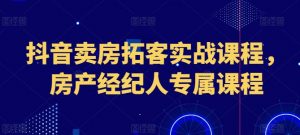 抖音卖房拓客实战课程，房产经纪人专属课程-最全资源库