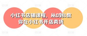 小红书店铺课程，从0到1教你在小红书开店卖货-最全资源库