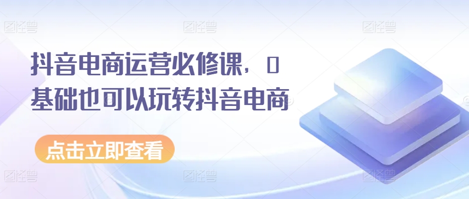 抖音电商运营必修课，0基础也可以玩转抖音电商-最全资源库