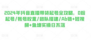 2024年抖音直播带货起号全攻略，0粉起号/账号权重/团队搭建/Ab链+短视频+鱼塘实操日不落-最全资源库