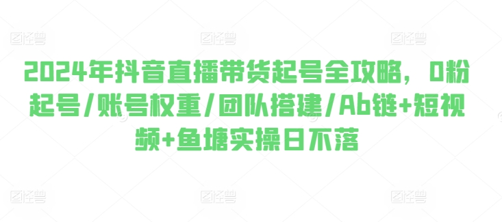 2024年抖音直播带货起号全攻略，0粉起号/账号权重/团队搭建/Ab链+短视频+鱼塘实操日不落-最全资源库