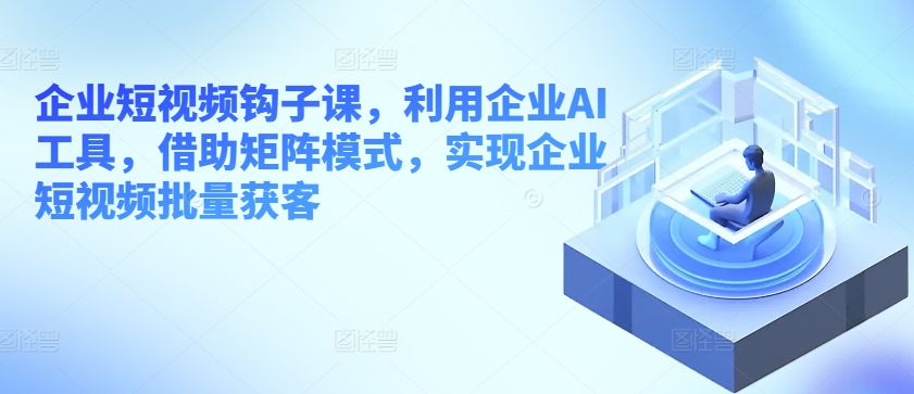 企业短视频钩子课,利用企业AI工具,借助矩阵模式,实现企业短视频批量获客-最全资源库