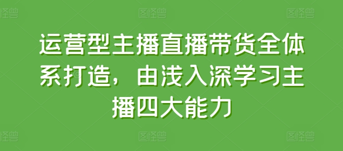 运营型主播直播带货全体系打造，由浅入深学习主播四大能力-最全资源库