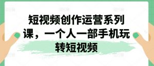 短视频创作运营系列课，一个人一部手机玩转短视频-最全资源库