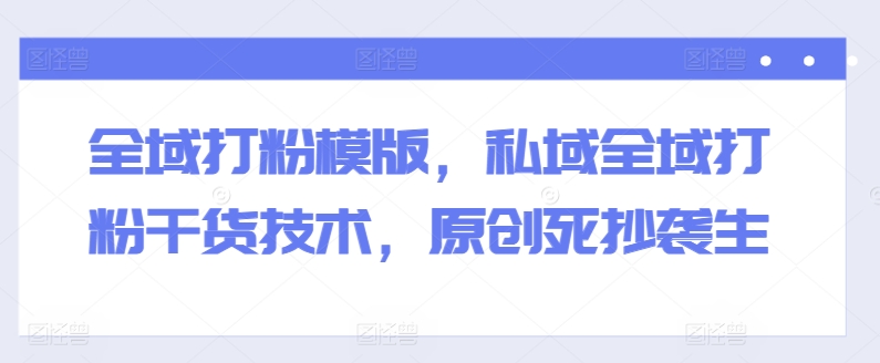全域打粉模版，私域全域打粉干货技术，原创死抄袭生-最全资源库