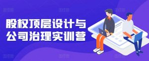 股权顶层设计与公司治理实训营,补全股权短板/守住控制权底线/熟悉4大注册信息/规避3大法律风险-最全资源库