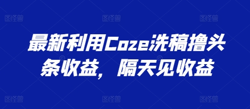 最新利用Coze洗稿撸头条收益，隔天见收益【揭秘】-最全资源库