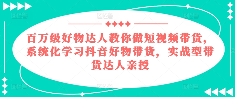 百万级好物达人教你做短视频带货，系统化学习抖音好物带货，实战型带货达人亲授-最全资源库