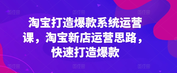 淘宝打造爆款系统运营课,淘宝新店运营思路,快速打造爆款-最全资源库