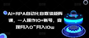 AI+RPA自动化自媒体矩阵课,一人操作10+账号,变现月入0~月入10w-最全资源库