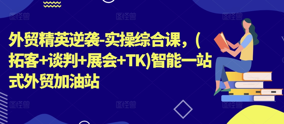外贸精英逆袭-实操综合课,(拓客+谈判+展会+TK)智能一站式外贸加油站-最全资源库