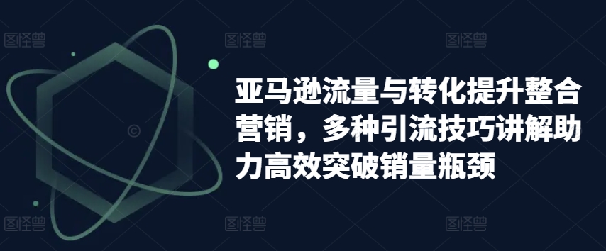 亚马逊流量与转化提升整合营销，多种引流技巧讲解助力高效突破销量瓶颈-最全资源库