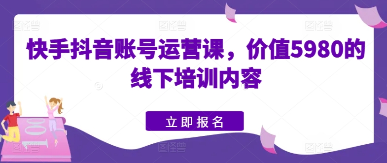 快手抖音账号运营课，价值5980的线下培训内容-最全资源库