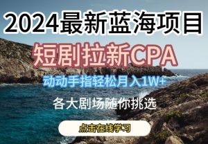 2024最新蓝海项日，短剧拉新CPA，动动手指轻松月入1W，全各大剧场随你挑选【揭秘】-最全资源库