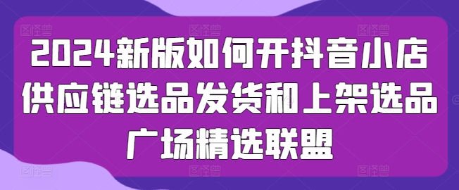 2024新版如何开抖音小店供应链选品发货和上架选品广场精选联盟-最全资源库