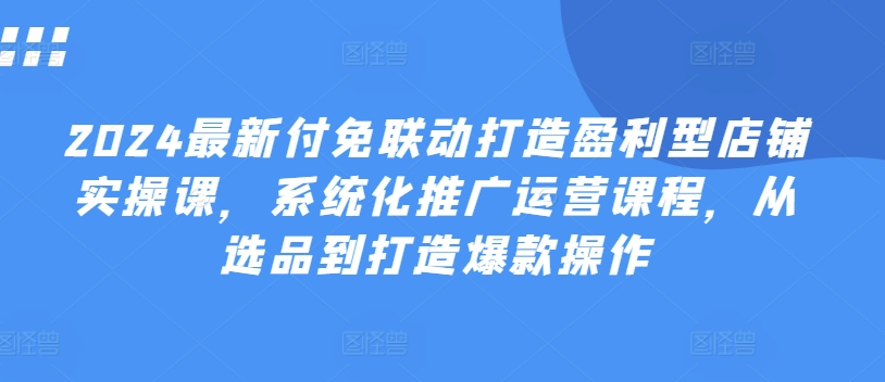 2024最新付免联动打造盈利型店铺实操课，​系统化推广运营课程，从选品到打造爆款操作-最全资源库