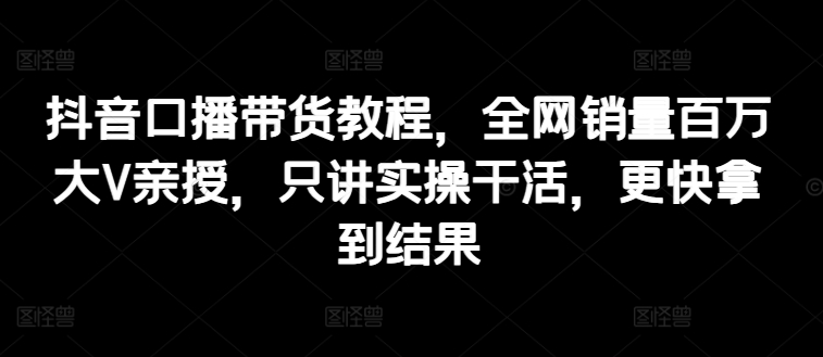抖音口播带货教程,全网销量百万大V亲授,只讲实操干活,更快拿到结果-最全资源库