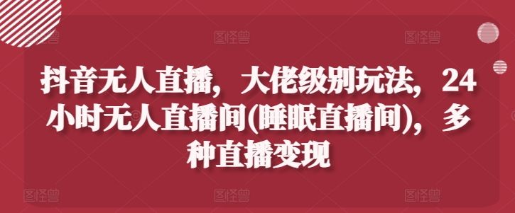 抖音无人直播，大佬级别玩法，24小时无人直播间(睡眠直播间)，多种直播变现【揭秘】-最全资源库