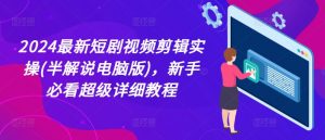 2024最新短剧视频剪辑实操(半解说电脑版)，新手必看超级详细教程-最全资源库