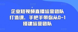企业短视频直播运营团队打造课，手把手带你从0-1搭建运营团队-最全资源库
