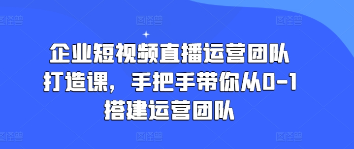 企业短视频直播运营团队打造课，手把手带你从0-1搭建运营团队-最全资源库