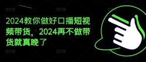 2024教你做好口播短视频带货,2024再不做带货就真晚了-最全资源库