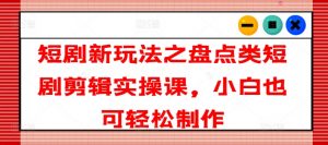 短剧新玩法之盘点类短剧剪辑实操课，小白也可轻松制作-最全资源库