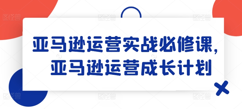 亚马逊运营实战必修课,亚马逊运营成长计划-最全资源库