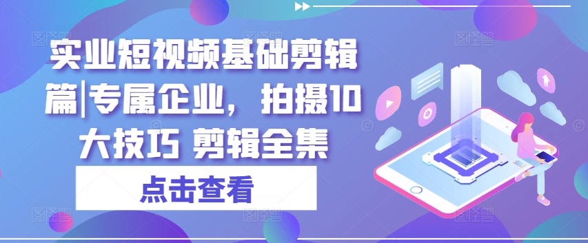 实业短视频基础剪辑篇|专属企业，拍摄10大技巧 剪辑全集-最全资源库