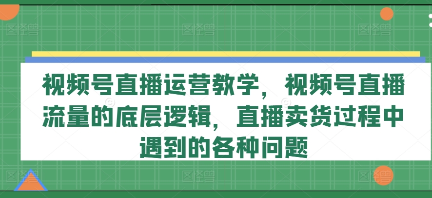 视频号直播运营教学,视频号直播流量的底层逻辑,直播卖货过程中遇到的各种问题-最全资源库