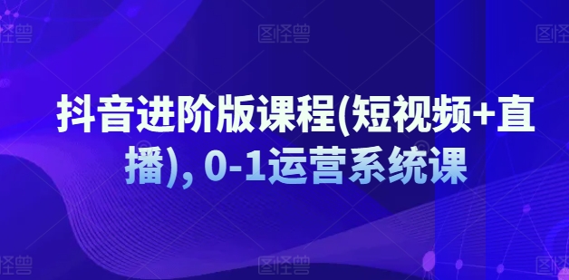 抖音进阶版课程(短视频+直播), 0-1运营系统课-最全资源库