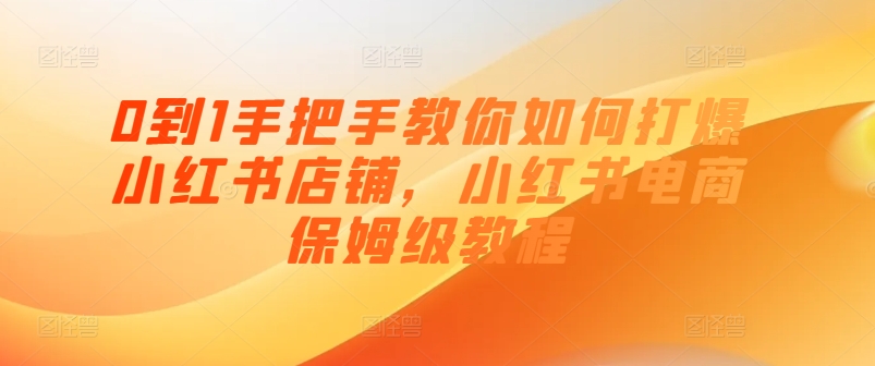0到1手把手教你如何打爆小红书店铺，小红书电商保姆级教程-最全资源库