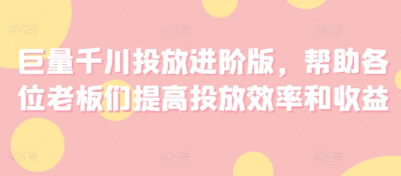 巨量千川投放进阶版，帮助各位老板们提高投放效率和收益-最全资源库