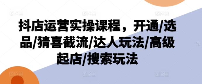 抖店运营实操课程，开通/选品/猜喜截流/达人玩法/高级起店/搜索玩法-最全资源库