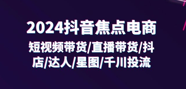 2024抖音焦点电商：短视频带货/直播带货/抖店/达人/星图/千川投流/32节课-最全资源库