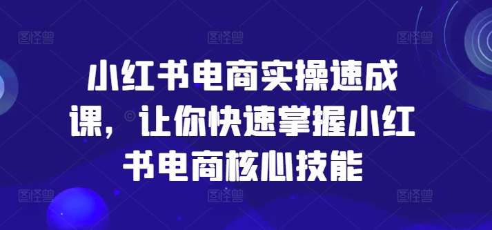 小红书电商实操速成课，让你快速掌握小红书电商核心技能-最全资源库
